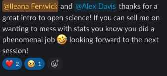 A screenshot from a participant that says @Ileana Fenwick and @Alex Davis thanks for a great intro to open science! If you can sell me on wanting to mess with stats you know you did a phenomenal job (rolling-on-the-floor-laughing emoji) looking forward to the next session! Post has 2 red heart emojis and 1 face-holding-back-tears emoji